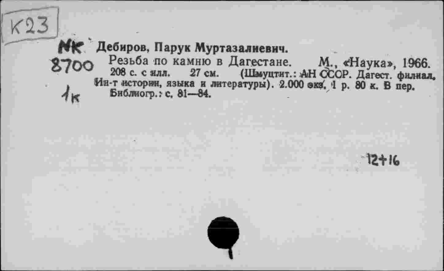 ﻿<23J .
Wie Дебиров, Пару к Муртазалиевич.
«"700 Резьба по камню в Дагестане. М., «Наука:», 1966.
*	208 с. с ялл. 27 см. (Шмуцтит. : АН CtCP. Дагест. филиал.
Ин-т истории, языка и литературы). 2.000 экз'. 1 р. 80 к. В пео.
4 ц	Библиогр.? с. 81—84.	'
12+16